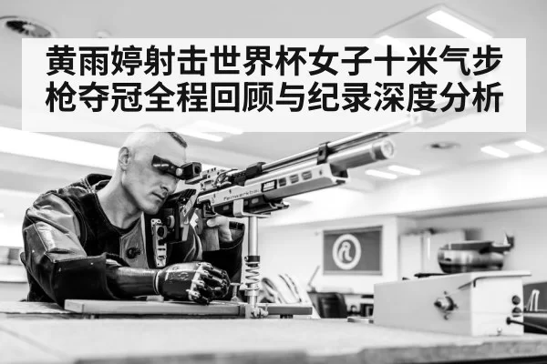 黄雨婷射击世界杯女子十米气步枪夺冠全程回顾与纪录深度分析